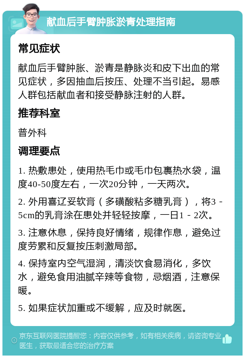 献血后手臂肿胀淤青处理指南 常见症状 献血后手臂肿胀、淤青是静脉炎和皮下出血的常见症状，多因抽血后按压、处理不当引起。易感人群包括献血者和接受静脉注射的人群。 推荐科室 普外科 调理要点 1. 热敷患处，使用热毛巾或毛巾包裹热水袋，温度40-50度左右，一次20分钟，一天两次。 2. 外用喜辽妥软膏（多磺酸粘多糖乳膏），将3－5cm的乳膏涂在患处并轻轻按摩，一日1－2次。 3. 注意休息，保持良好情绪，规律作息，避免过度劳累和反复按压刺激局部。 4. 保持室内空气湿润，清淡饮食易消化，多饮水，避免食用油腻辛辣等食物，忌烟酒，注意保暖。 5. 如果症状加重或不缓解，应及时就医。