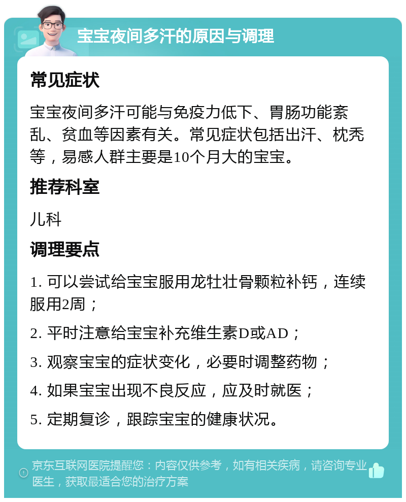 宝宝夜间多汗的原因与调理 常见症状 宝宝夜间多汗可能与免疫力低下、胃肠功能紊乱、贫血等因素有关。常见症状包括出汗、枕秃等，易感人群主要是10个月大的宝宝。 推荐科室 儿科 调理要点 1. 可以尝试给宝宝服用龙牡壮骨颗粒补钙，连续服用2周； 2. 平时注意给宝宝补充维生素D或AD； 3. 观察宝宝的症状变化，必要时调整药物； 4. 如果宝宝出现不良反应，应及时就医； 5. 定期复诊，跟踪宝宝的健康状况。