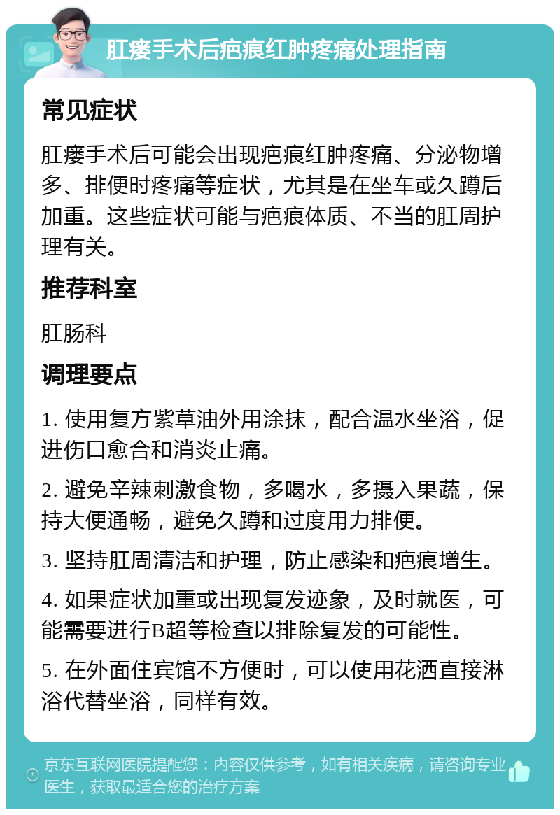 肛瘘手术后疤痕红肿疼痛处理指南 常见症状 肛瘘手术后可能会出现疤痕红肿疼痛、分泌物增多、排便时疼痛等症状，尤其是在坐车或久蹲后加重。这些症状可能与疤痕体质、不当的肛周护理有关。 推荐科室 肛肠科 调理要点 1. 使用复方紫草油外用涂抹，配合温水坐浴，促进伤口愈合和消炎止痛。 2. 避免辛辣刺激食物，多喝水，多摄入果蔬，保持大便通畅，避免久蹲和过度用力排便。 3. 坚持肛周清洁和护理，防止感染和疤痕增生。 4. 如果症状加重或出现复发迹象，及时就医，可能需要进行B超等检查以排除复发的可能性。 5. 在外面住宾馆不方便时，可以使用花洒直接淋浴代替坐浴，同样有效。