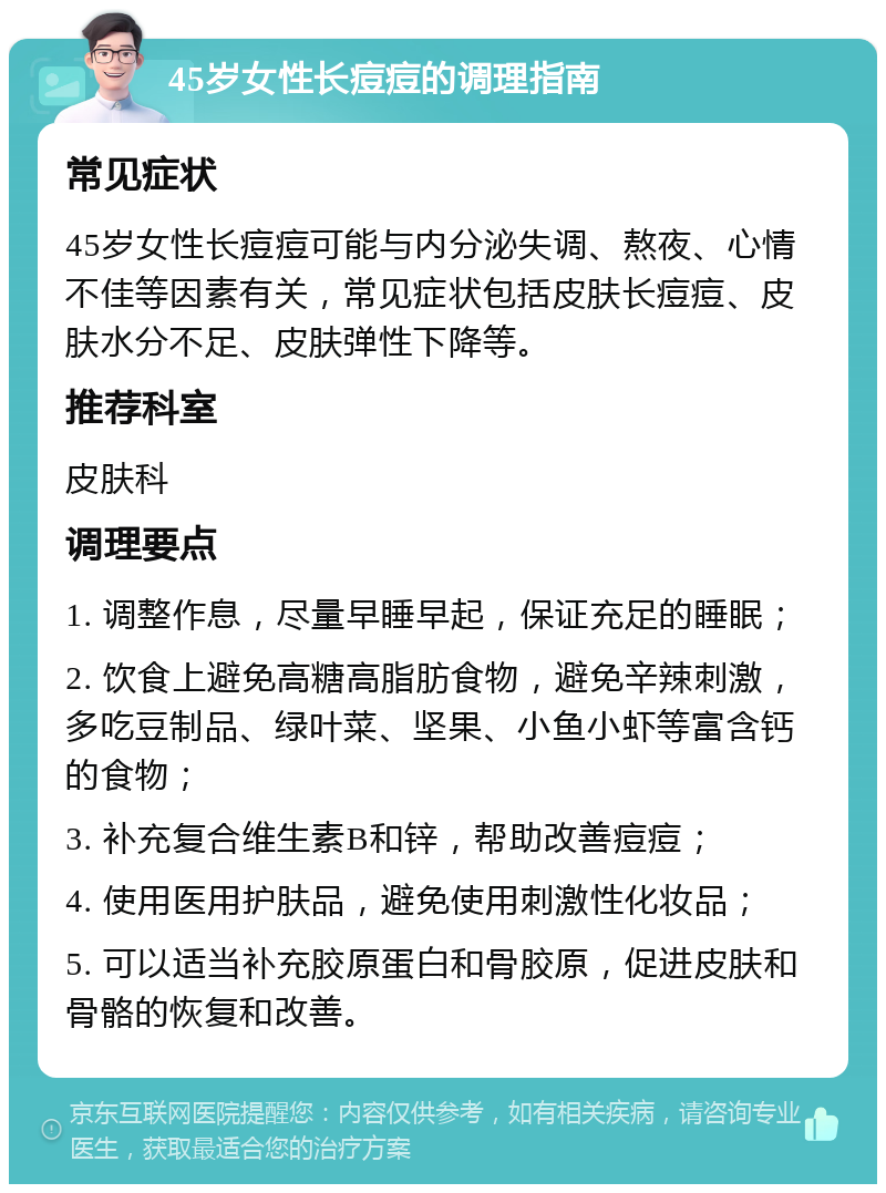 45岁女性长痘痘的调理指南 常见症状 45岁女性长痘痘可能与内分泌失调、熬夜、心情不佳等因素有关，常见症状包括皮肤长痘痘、皮肤水分不足、皮肤弹性下降等。 推荐科室 皮肤科 调理要点 1. 调整作息，尽量早睡早起，保证充足的睡眠； 2. 饮食上避免高糖高脂肪食物，避免辛辣刺激，多吃豆制品、绿叶菜、坚果、小鱼小虾等富含钙的食物； 3. 补充复合维生素B和锌，帮助改善痘痘； 4. 使用医用护肤品，避免使用刺激性化妆品； 5. 可以适当补充胶原蛋白和骨胶原，促进皮肤和骨骼的恢复和改善。