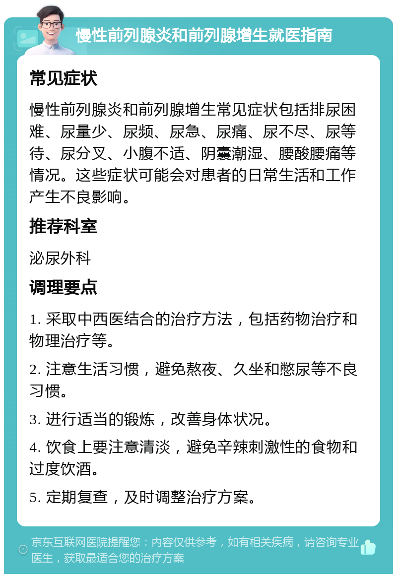 慢性前列腺炎和前列腺增生就医指南 常见症状 慢性前列腺炎和前列腺增生常见症状包括排尿困难、尿量少、尿频、尿急、尿痛、尿不尽、尿等待、尿分叉、小腹不适、阴囊潮湿、腰酸腰痛等情况。这些症状可能会对患者的日常生活和工作产生不良影响。 推荐科室 泌尿外科 调理要点 1. 采取中西医结合的治疗方法，包括药物治疗和物理治疗等。 2. 注意生活习惯，避免熬夜、久坐和憋尿等不良习惯。 3. 进行适当的锻炼，改善身体状况。 4. 饮食上要注意清淡，避免辛辣刺激性的食物和过度饮酒。 5. 定期复查，及时调整治疗方案。