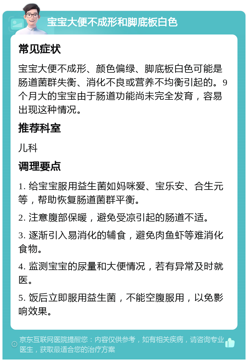 宝宝大便不成形和脚底板白色 常见症状 宝宝大便不成形、颜色偏绿、脚底板白色可能是肠道菌群失衡、消化不良或营养不均衡引起的。9个月大的宝宝由于肠道功能尚未完全发育，容易出现这种情况。 推荐科室 儿科 调理要点 1. 给宝宝服用益生菌如妈咪爱、宝乐安、合生元等，帮助恢复肠道菌群平衡。 2. 注意腹部保暖，避免受凉引起的肠道不适。 3. 逐渐引入易消化的辅食，避免肉鱼虾等难消化食物。 4. 监测宝宝的尿量和大便情况，若有异常及时就医。 5. 饭后立即服用益生菌，不能空腹服用，以免影响效果。