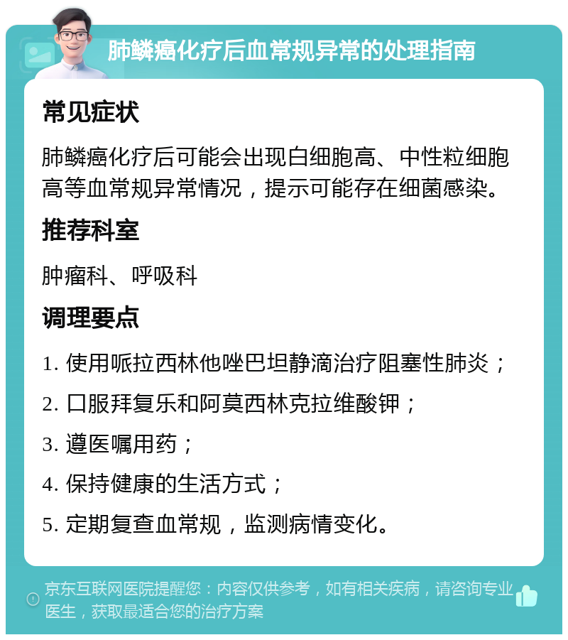 肺鳞癌化疗后血常规异常的处理指南 常见症状 肺鳞癌化疗后可能会出现白细胞高、中性粒细胞高等血常规异常情况，提示可能存在细菌感染。 推荐科室 肿瘤科、呼吸科 调理要点 1. 使用哌拉西林他唑巴坦静滴治疗阻塞性肺炎； 2. 口服拜复乐和阿莫西林克拉维酸钾； 3. 遵医嘱用药； 4. 保持健康的生活方式； 5. 定期复查血常规，监测病情变化。