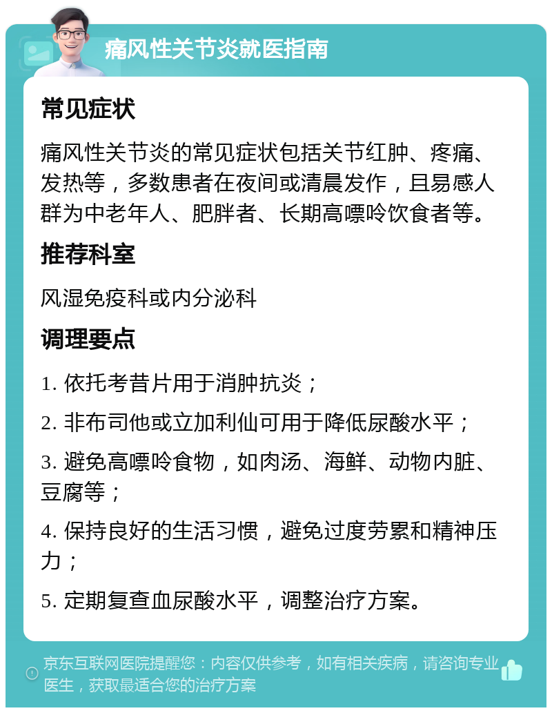 痛风性关节炎就医指南 常见症状 痛风性关节炎的常见症状包括关节红肿、疼痛、发热等，多数患者在夜间或清晨发作，且易感人群为中老年人、肥胖者、长期高嘌呤饮食者等。 推荐科室 风湿免疫科或内分泌科 调理要点 1. 依托考昔片用于消肿抗炎； 2. 非布司他或立加利仙可用于降低尿酸水平； 3. 避免高嘌呤食物，如肉汤、海鲜、动物内脏、豆腐等； 4. 保持良好的生活习惯，避免过度劳累和精神压力； 5. 定期复查血尿酸水平，调整治疗方案。