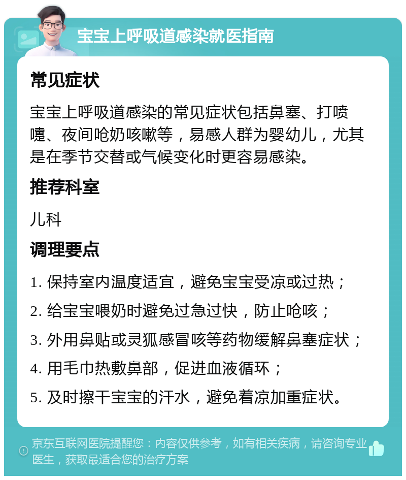 宝宝上呼吸道感染就医指南 常见症状 宝宝上呼吸道感染的常见症状包括鼻塞、打喷嚏、夜间呛奶咳嗽等，易感人群为婴幼儿，尤其是在季节交替或气候变化时更容易感染。 推荐科室 儿科 调理要点 1. 保持室内温度适宜，避免宝宝受凉或过热； 2. 给宝宝喂奶时避免过急过快，防止呛咳； 3. 外用鼻贴或灵狐感冒咳等药物缓解鼻塞症状； 4. 用毛巾热敷鼻部，促进血液循环； 5. 及时擦干宝宝的汗水，避免着凉加重症状。