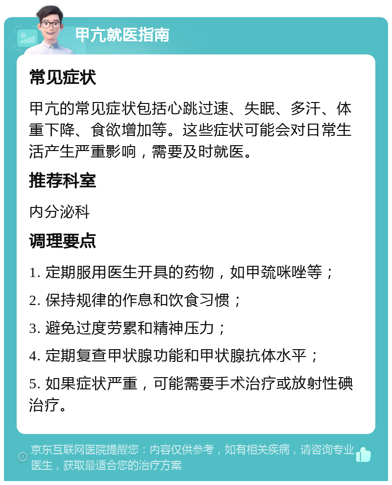 甲亢就医指南 常见症状 甲亢的常见症状包括心跳过速、失眠、多汗、体重下降、食欲增加等。这些症状可能会对日常生活产生严重影响，需要及时就医。 推荐科室 内分泌科 调理要点 1. 定期服用医生开具的药物，如甲巯咪唑等； 2. 保持规律的作息和饮食习惯； 3. 避免过度劳累和精神压力； 4. 定期复查甲状腺功能和甲状腺抗体水平； 5. 如果症状严重，可能需要手术治疗或放射性碘治疗。