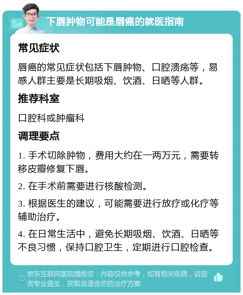 下唇肿物可能是唇癌的就医指南 常见症状 唇癌的常见症状包括下唇肿物、口腔溃疡等，易感人群主要是长期吸烟、饮酒、日晒等人群。 推荐科室 口腔科或肿瘤科 调理要点 1. 手术切除肿物，费用大约在一两万元，需要转移皮瓣修复下唇。 2. 在手术前需要进行核酸检测。 3. 根据医生的建议，可能需要进行放疗或化疗等辅助治疗。 4. 在日常生活中，避免长期吸烟、饮酒、日晒等不良习惯，保持口腔卫生，定期进行口腔检查。