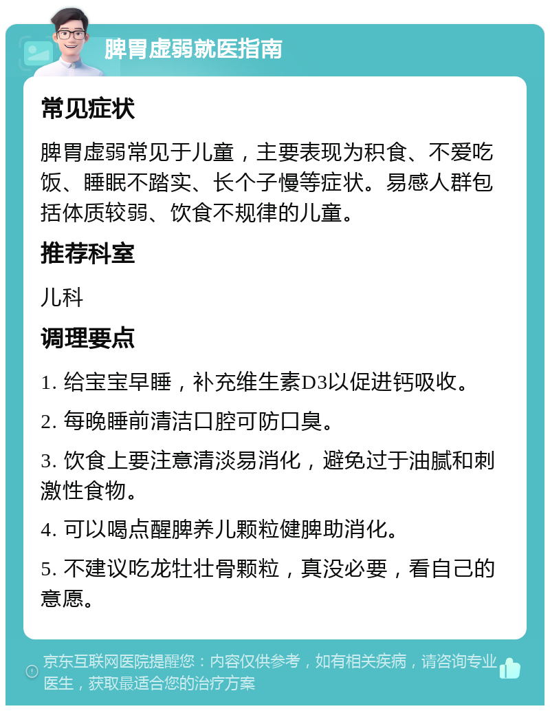 脾胃虚弱就医指南 常见症状 脾胃虚弱常见于儿童，主要表现为积食、不爱吃饭、睡眠不踏实、长个子慢等症状。易感人群包括体质较弱、饮食不规律的儿童。 推荐科室 儿科 调理要点 1. 给宝宝早睡，补充维生素D3以促进钙吸收。 2. 每晚睡前清洁口腔可防口臭。 3. 饮食上要注意清淡易消化，避免过于油腻和刺激性食物。 4. 可以喝点醒脾养儿颗粒健脾助消化。 5. 不建议吃龙牡壮骨颗粒，真没必要，看自己的意愿。