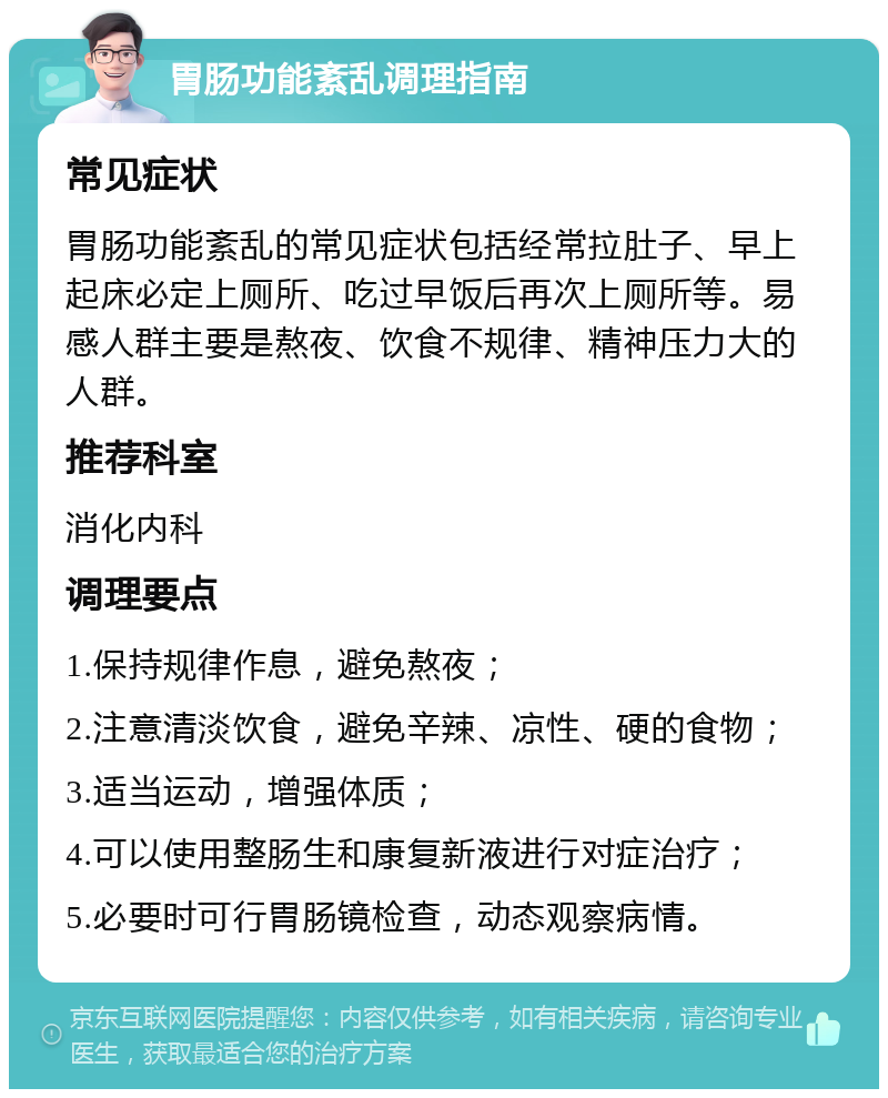 胃肠功能紊乱调理指南 常见症状 胃肠功能紊乱的常见症状包括经常拉肚子、早上起床必定上厕所、吃过早饭后再次上厕所等。易感人群主要是熬夜、饮食不规律、精神压力大的人群。 推荐科室 消化内科 调理要点 1.保持规律作息，避免熬夜； 2.注意清淡饮食，避免辛辣、凉性、硬的食物； 3.适当运动，增强体质； 4.可以使用整肠生和康复新液进行对症治疗； 5.必要时可行胃肠镜检查，动态观察病情。