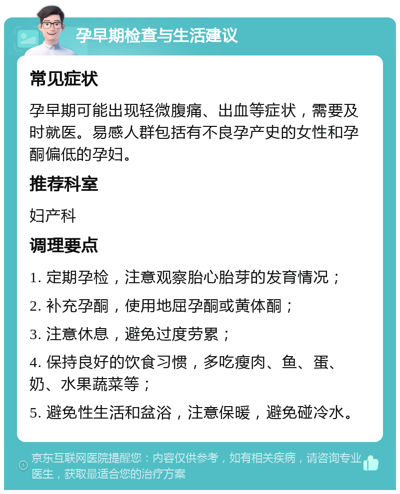 孕早期检查与生活建议 常见症状 孕早期可能出现轻微腹痛、出血等症状，需要及时就医。易感人群包括有不良孕产史的女性和孕酮偏低的孕妇。 推荐科室 妇产科 调理要点 1. 定期孕检，注意观察胎心胎芽的发育情况； 2. 补充孕酮，使用地屈孕酮或黄体酮； 3. 注意休息，避免过度劳累； 4. 保持良好的饮食习惯，多吃瘦肉、鱼、蛋、奶、水果蔬菜等； 5. 避免性生活和盆浴，注意保暖，避免碰冷水。