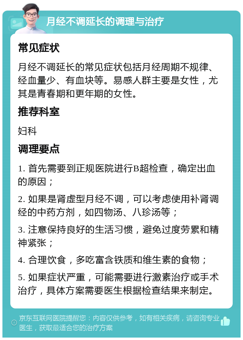 月经不调延长的调理与治疗 常见症状 月经不调延长的常见症状包括月经周期不规律、经血量少、有血块等。易感人群主要是女性，尤其是青春期和更年期的女性。 推荐科室 妇科 调理要点 1. 首先需要到正规医院进行B超检查，确定出血的原因； 2. 如果是肾虚型月经不调，可以考虑使用补肾调经的中药方剂，如四物汤、八珍汤等； 3. 注意保持良好的生活习惯，避免过度劳累和精神紧张； 4. 合理饮食，多吃富含铁质和维生素的食物； 5. 如果症状严重，可能需要进行激素治疗或手术治疗，具体方案需要医生根据检查结果来制定。