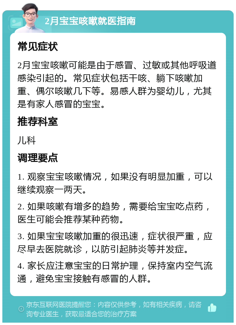 2月宝宝咳嗽就医指南 常见症状 2月宝宝咳嗽可能是由于感冒、过敏或其他呼吸道感染引起的。常见症状包括干咳、躺下咳嗽加重、偶尔咳嗽几下等。易感人群为婴幼儿，尤其是有家人感冒的宝宝。 推荐科室 儿科 调理要点 1. 观察宝宝咳嗽情况，如果没有明显加重，可以继续观察一两天。 2. 如果咳嗽有增多的趋势，需要给宝宝吃点药，医生可能会推荐某种药物。 3. 如果宝宝咳嗽加重的很迅速，症状很严重，应尽早去医院就诊，以防引起肺炎等并发症。 4. 家长应注意宝宝的日常护理，保持室内空气流通，避免宝宝接触有感冒的人群。