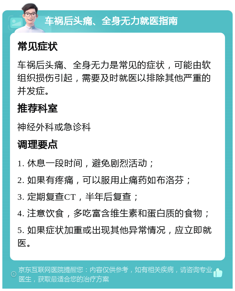 车祸后头痛、全身无力就医指南 常见症状 车祸后头痛、全身无力是常见的症状，可能由软组织损伤引起，需要及时就医以排除其他严重的并发症。 推荐科室 神经外科或急诊科 调理要点 1. 休息一段时间，避免剧烈活动； 2. 如果有疼痛，可以服用止痛药如布洛芬； 3. 定期复查CT，半年后复查； 4. 注意饮食，多吃富含维生素和蛋白质的食物； 5. 如果症状加重或出现其他异常情况，应立即就医。