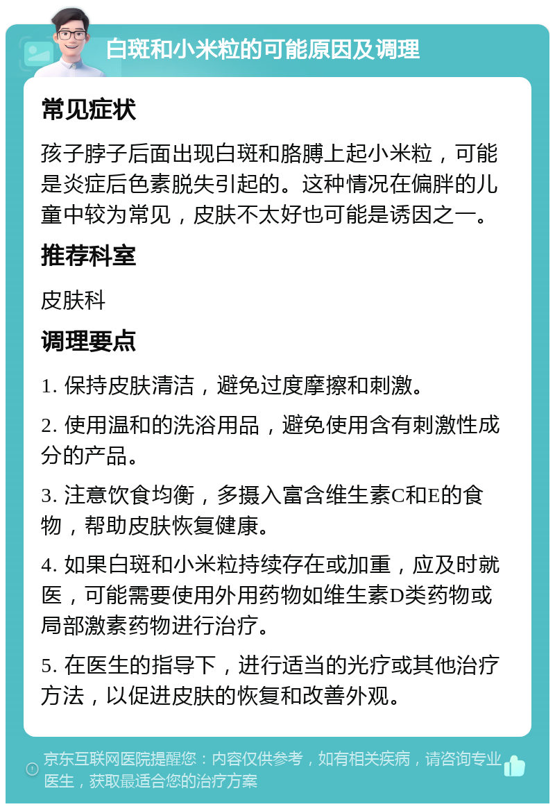 白斑和小米粒的可能原因及调理 常见症状 孩子脖子后面出现白斑和胳膊上起小米粒，可能是炎症后色素脱失引起的。这种情况在偏胖的儿童中较为常见，皮肤不太好也可能是诱因之一。 推荐科室 皮肤科 调理要点 1. 保持皮肤清洁，避免过度摩擦和刺激。 2. 使用温和的洗浴用品，避免使用含有刺激性成分的产品。 3. 注意饮食均衡，多摄入富含维生素C和E的食物，帮助皮肤恢复健康。 4. 如果白斑和小米粒持续存在或加重，应及时就医，可能需要使用外用药物如维生素D类药物或局部激素药物进行治疗。 5. 在医生的指导下，进行适当的光疗或其他治疗方法，以促进皮肤的恢复和改善外观。