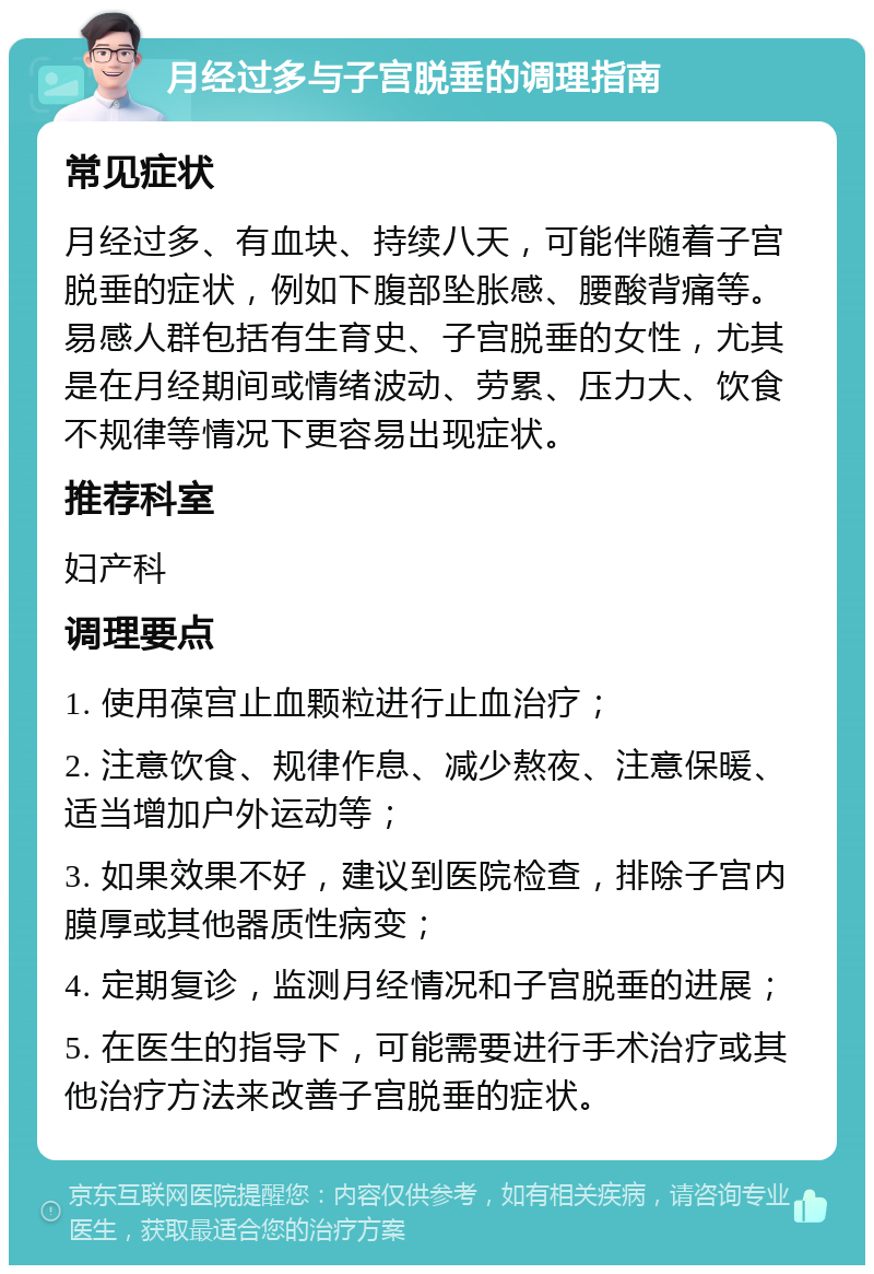 月经过多与子宫脱垂的调理指南 常见症状 月经过多、有血块、持续八天，可能伴随着子宫脱垂的症状，例如下腹部坠胀感、腰酸背痛等。易感人群包括有生育史、子宫脱垂的女性，尤其是在月经期间或情绪波动、劳累、压力大、饮食不规律等情况下更容易出现症状。 推荐科室 妇产科 调理要点 1. 使用葆宫止血颗粒进行止血治疗； 2. 注意饮食、规律作息、减少熬夜、注意保暖、适当增加户外运动等； 3. 如果效果不好，建议到医院检查，排除子宫内膜厚或其他器质性病变； 4. 定期复诊，监测月经情况和子宫脱垂的进展； 5. 在医生的指导下，可能需要进行手术治疗或其他治疗方法来改善子宫脱垂的症状。