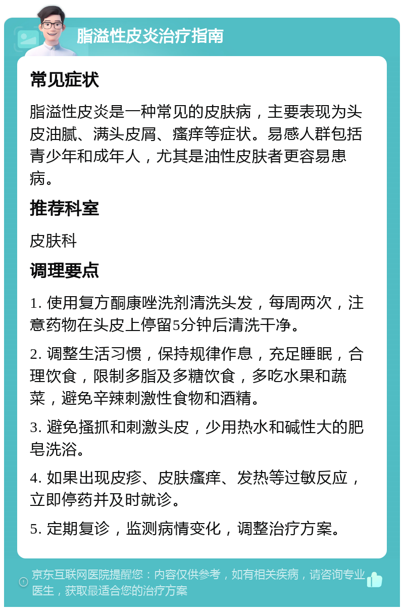 脂溢性皮炎治疗指南 常见症状 脂溢性皮炎是一种常见的皮肤病，主要表现为头皮油腻、满头皮屑、瘙痒等症状。易感人群包括青少年和成年人，尤其是油性皮肤者更容易患病。 推荐科室 皮肤科 调理要点 1. 使用复方酮康唑洗剂清洗头发，每周两次，注意药物在头皮上停留5分钟后清洗干净。 2. 调整生活习惯，保持规律作息，充足睡眠，合理饮食，限制多脂及多糖饮食，多吃水果和蔬菜，避免辛辣刺激性食物和酒精。 3. 避免搔抓和刺激头皮，少用热水和碱性大的肥皂洗浴。 4. 如果出现皮疹、皮肤瘙痒、发热等过敏反应，立即停药并及时就诊。 5. 定期复诊，监测病情变化，调整治疗方案。