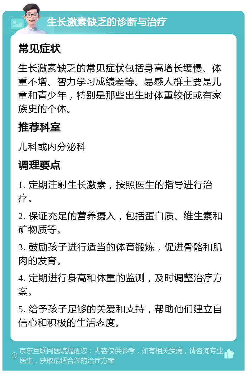 生长激素缺乏的诊断与治疗 常见症状 生长激素缺乏的常见症状包括身高增长缓慢、体重不增、智力学习成绩差等。易感人群主要是儿童和青少年，特别是那些出生时体重较低或有家族史的个体。 推荐科室 儿科或内分泌科 调理要点 1. 定期注射生长激素，按照医生的指导进行治疗。 2. 保证充足的营养摄入，包括蛋白质、维生素和矿物质等。 3. 鼓励孩子进行适当的体育锻炼，促进骨骼和肌肉的发育。 4. 定期进行身高和体重的监测，及时调整治疗方案。 5. 给予孩子足够的关爱和支持，帮助他们建立自信心和积极的生活态度。