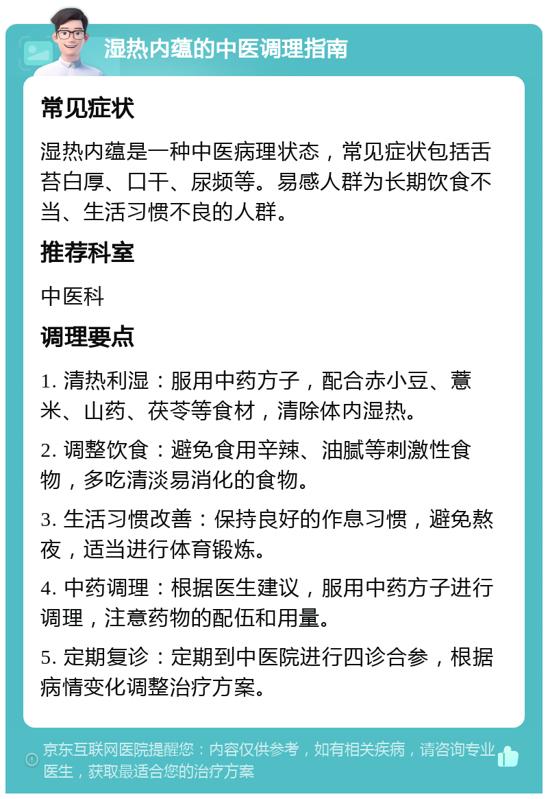 湿热内蕴的中医调理指南 常见症状 湿热内蕴是一种中医病理状态，常见症状包括舌苔白厚、口干、尿频等。易感人群为长期饮食不当、生活习惯不良的人群。 推荐科室 中医科 调理要点 1. 清热利湿：服用中药方子，配合赤小豆、薏米、山药、茯苓等食材，清除体内湿热。 2. 调整饮食：避免食用辛辣、油腻等刺激性食物，多吃清淡易消化的食物。 3. 生活习惯改善：保持良好的作息习惯，避免熬夜，适当进行体育锻炼。 4. 中药调理：根据医生建议，服用中药方子进行调理，注意药物的配伍和用量。 5. 定期复诊：定期到中医院进行四诊合参，根据病情变化调整治疗方案。