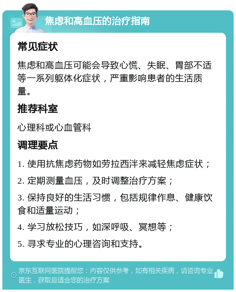 焦虑和高血压的治疗指南 常见症状 焦虑和高血压可能会导致心慌、失眠、胃部不适等一系列躯体化症状，严重影响患者的生活质量。 推荐科室 心理科或心血管科 调理要点 1. 使用抗焦虑药物如劳拉西泮来减轻焦虑症状； 2. 定期测量血压，及时调整治疗方案； 3. 保持良好的生活习惯，包括规律作息、健康饮食和适量运动； 4. 学习放松技巧，如深呼吸、冥想等； 5. 寻求专业的心理咨询和支持。