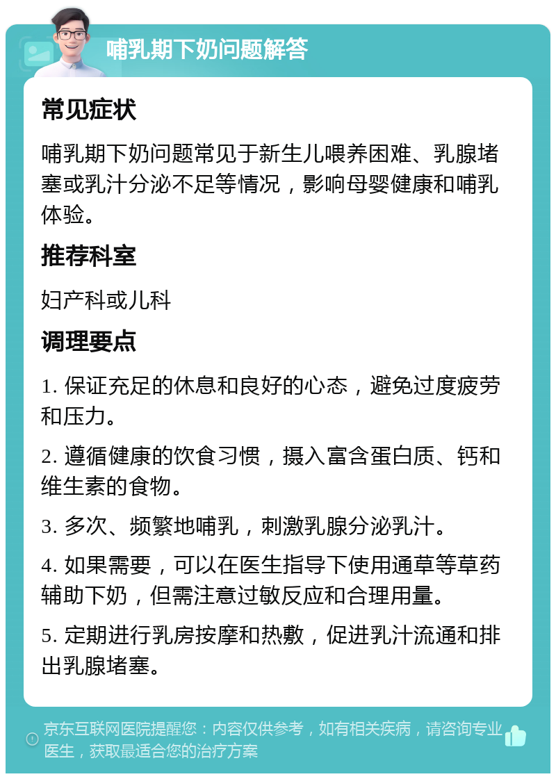 哺乳期下奶问题解答 常见症状 哺乳期下奶问题常见于新生儿喂养困难、乳腺堵塞或乳汁分泌不足等情况，影响母婴健康和哺乳体验。 推荐科室 妇产科或儿科 调理要点 1. 保证充足的休息和良好的心态，避免过度疲劳和压力。 2. 遵循健康的饮食习惯，摄入富含蛋白质、钙和维生素的食物。 3. 多次、频繁地哺乳，刺激乳腺分泌乳汁。 4. 如果需要，可以在医生指导下使用通草等草药辅助下奶，但需注意过敏反应和合理用量。 5. 定期进行乳房按摩和热敷，促进乳汁流通和排出乳腺堵塞。