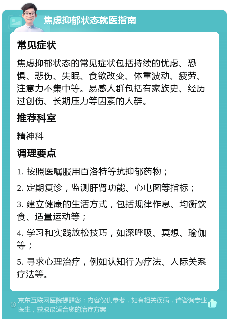 焦虑抑郁状态就医指南 常见症状 焦虑抑郁状态的常见症状包括持续的忧虑、恐惧、悲伤、失眠、食欲改变、体重波动、疲劳、注意力不集中等。易感人群包括有家族史、经历过创伤、长期压力等因素的人群。 推荐科室 精神科 调理要点 1. 按照医嘱服用百洛特等抗抑郁药物； 2. 定期复诊，监测肝肾功能、心电图等指标； 3. 建立健康的生活方式，包括规律作息、均衡饮食、适量运动等； 4. 学习和实践放松技巧，如深呼吸、冥想、瑜伽等； 5. 寻求心理治疗，例如认知行为疗法、人际关系疗法等。