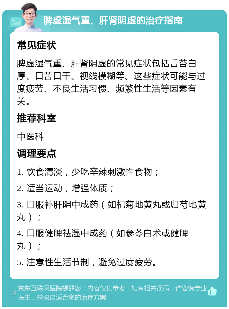 脾虚湿气重、肝肾阴虚的治疗指南 常见症状 脾虚湿气重、肝肾阴虚的常见症状包括舌苔白厚、口苦口干、视线模糊等。这些症状可能与过度疲劳、不良生活习惯、频繁性生活等因素有关。 推荐科室 中医科 调理要点 1. 饮食清淡，少吃辛辣刺激性食物； 2. 适当运动，增强体质； 3. 口服补肝阴中成药（如杞菊地黄丸或归芍地黄丸）； 4. 口服健脾祛湿中成药（如参苓白术或健脾丸）； 5. 注意性生活节制，避免过度疲劳。