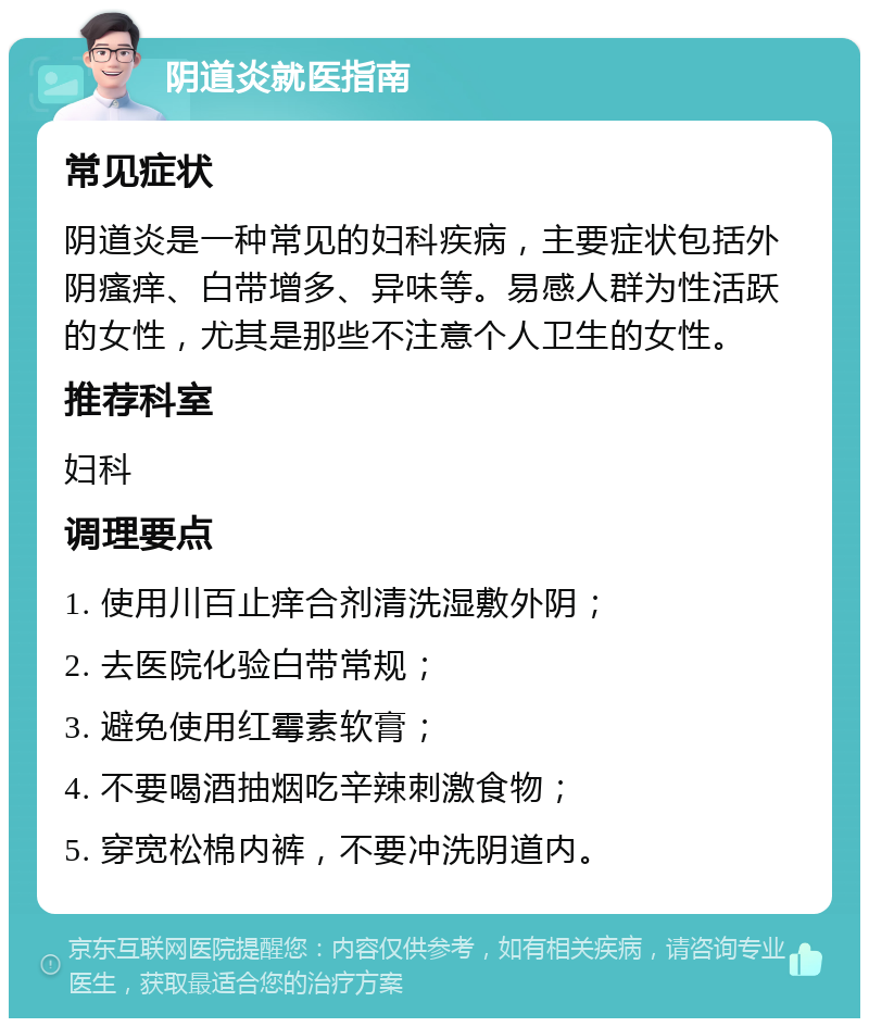 阴道炎就医指南 常见症状 阴道炎是一种常见的妇科疾病，主要症状包括外阴瘙痒、白带增多、异味等。易感人群为性活跃的女性，尤其是那些不注意个人卫生的女性。 推荐科室 妇科 调理要点 1. 使用川百止痒合剂清洗湿敷外阴； 2. 去医院化验白带常规； 3. 避免使用红霉素软膏； 4. 不要喝酒抽烟吃辛辣刺激食物； 5. 穿宽松棉内裤，不要冲洗阴道内。