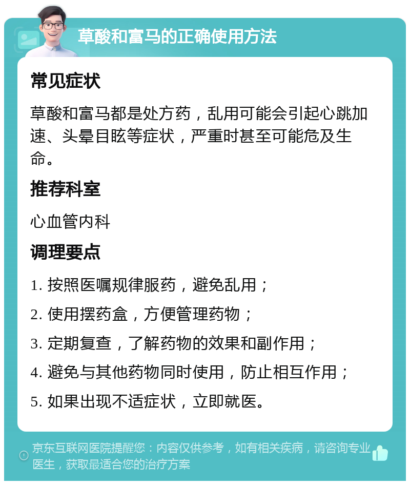 草酸和富马的正确使用方法 常见症状 草酸和富马都是处方药，乱用可能会引起心跳加速、头晕目眩等症状，严重时甚至可能危及生命。 推荐科室 心血管内科 调理要点 1. 按照医嘱规律服药，避免乱用； 2. 使用摆药盒，方便管理药物； 3. 定期复查，了解药物的效果和副作用； 4. 避免与其他药物同时使用，防止相互作用； 5. 如果出现不适症状，立即就医。