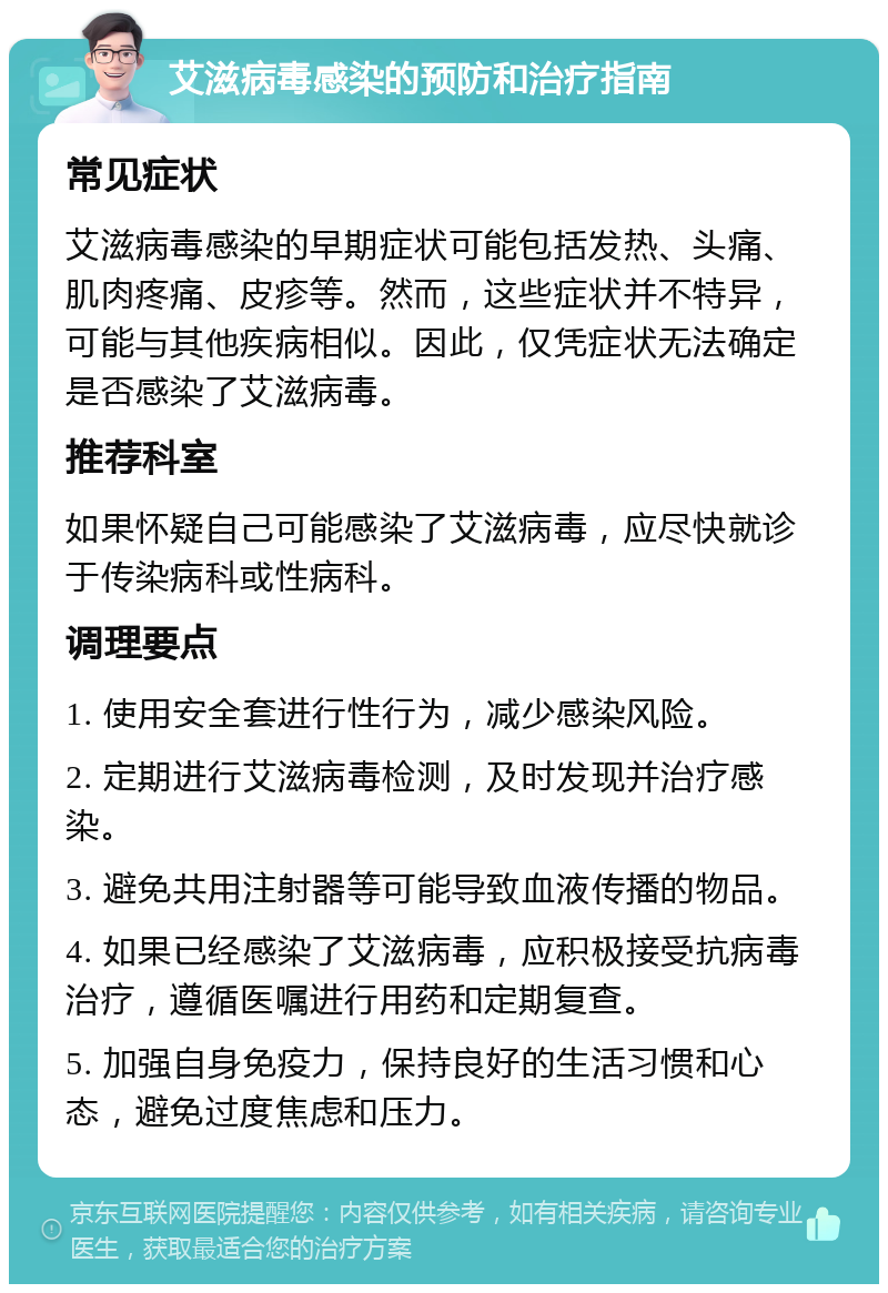 艾滋病毒感染的预防和治疗指南 常见症状 艾滋病毒感染的早期症状可能包括发热、头痛、肌肉疼痛、皮疹等。然而，这些症状并不特异，可能与其他疾病相似。因此，仅凭症状无法确定是否感染了艾滋病毒。 推荐科室 如果怀疑自己可能感染了艾滋病毒，应尽快就诊于传染病科或性病科。 调理要点 1. 使用安全套进行性行为，减少感染风险。 2. 定期进行艾滋病毒检测，及时发现并治疗感染。 3. 避免共用注射器等可能导致血液传播的物品。 4. 如果已经感染了艾滋病毒，应积极接受抗病毒治疗，遵循医嘱进行用药和定期复查。 5. 加强自身免疫力，保持良好的生活习惯和心态，避免过度焦虑和压力。