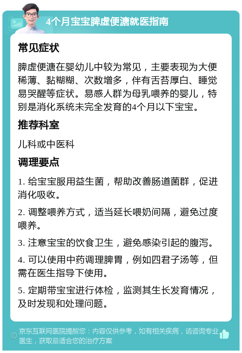 4个月宝宝脾虚便溏就医指南 常见症状 脾虚便溏在婴幼儿中较为常见，主要表现为大便稀薄、黏糊糊、次数增多，伴有舌苔厚白、睡觉易哭醒等症状。易感人群为母乳喂养的婴儿，特别是消化系统未完全发育的4个月以下宝宝。 推荐科室 儿科或中医科 调理要点 1. 给宝宝服用益生菌，帮助改善肠道菌群，促进消化吸收。 2. 调整喂养方式，适当延长喂奶间隔，避免过度喂养。 3. 注意宝宝的饮食卫生，避免感染引起的腹泻。 4. 可以使用中药调理脾胃，例如四君子汤等，但需在医生指导下使用。 5. 定期带宝宝进行体检，监测其生长发育情况，及时发现和处理问题。