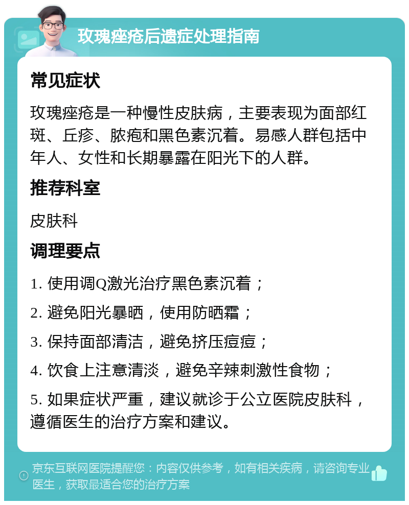 玫瑰痤疮后遗症处理指南 常见症状 玫瑰痤疮是一种慢性皮肤病，主要表现为面部红斑、丘疹、脓疱和黑色素沉着。易感人群包括中年人、女性和长期暴露在阳光下的人群。 推荐科室 皮肤科 调理要点 1. 使用调Q激光治疗黑色素沉着； 2. 避免阳光暴晒，使用防晒霜； 3. 保持面部清洁，避免挤压痘痘； 4. 饮食上注意清淡，避免辛辣刺激性食物； 5. 如果症状严重，建议就诊于公立医院皮肤科，遵循医生的治疗方案和建议。