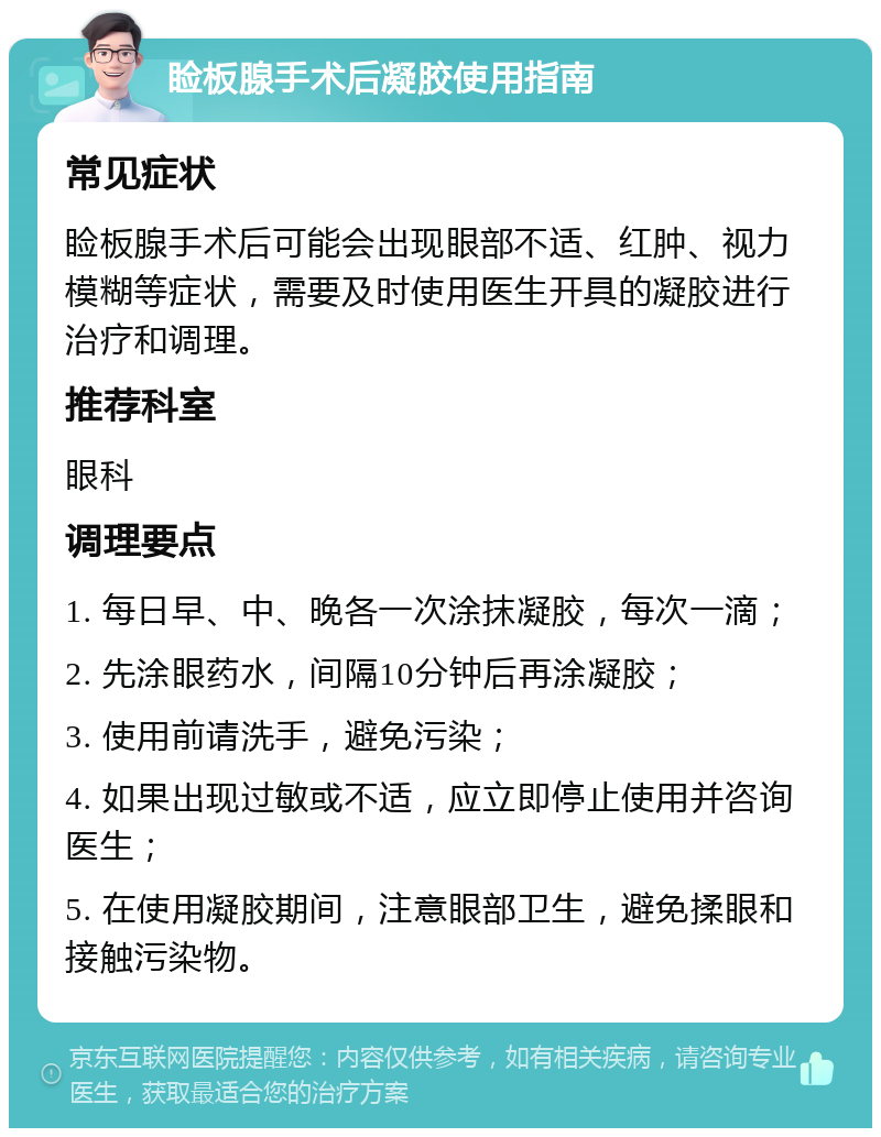 睑板腺手术后凝胶使用指南 常见症状 睑板腺手术后可能会出现眼部不适、红肿、视力模糊等症状，需要及时使用医生开具的凝胶进行治疗和调理。 推荐科室 眼科 调理要点 1. 每日早、中、晚各一次涂抹凝胶，每次一滴； 2. 先涂眼药水，间隔10分钟后再涂凝胶； 3. 使用前请洗手，避免污染； 4. 如果出现过敏或不适，应立即停止使用并咨询医生； 5. 在使用凝胶期间，注意眼部卫生，避免揉眼和接触污染物。