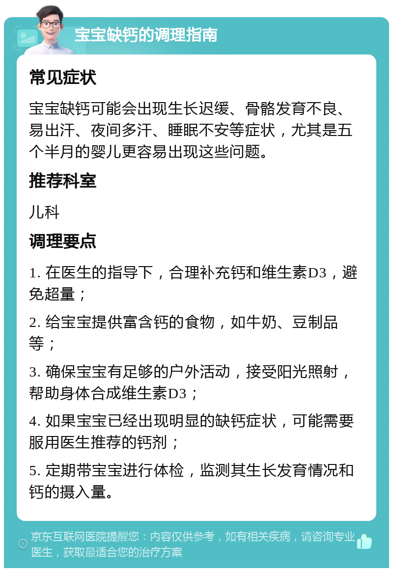 宝宝缺钙的调理指南 常见症状 宝宝缺钙可能会出现生长迟缓、骨骼发育不良、易出汗、夜间多汗、睡眠不安等症状，尤其是五个半月的婴儿更容易出现这些问题。 推荐科室 儿科 调理要点 1. 在医生的指导下，合理补充钙和维生素D3，避免超量； 2. 给宝宝提供富含钙的食物，如牛奶、豆制品等； 3. 确保宝宝有足够的户外活动，接受阳光照射，帮助身体合成维生素D3； 4. 如果宝宝已经出现明显的缺钙症状，可能需要服用医生推荐的钙剂； 5. 定期带宝宝进行体检，监测其生长发育情况和钙的摄入量。