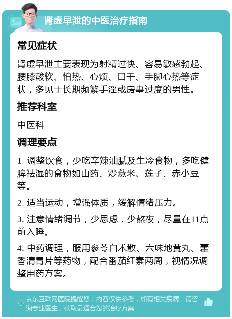 肾虚早泄的中医治疗指南 常见症状 肾虚早泄主要表现为射精过快、容易敏感勃起、腰膝酸软、怕热、心烦、口干、手脚心热等症状，多见于长期频繁手淫或房事过度的男性。 推荐科室 中医科 调理要点 1. 调整饮食，少吃辛辣油腻及生冷食物，多吃健脾祛湿的食物如山药、炒薏米、莲子、赤小豆等。 2. 适当运动，增强体质，缓解情绪压力。 3. 注意情绪调节，少思虑，少熬夜，尽量在11点前入睡。 4. 中药调理，服用参苓白术散、六味地黄丸、藿香清胃片等药物，配合番茄红素两周，视情况调整用药方案。