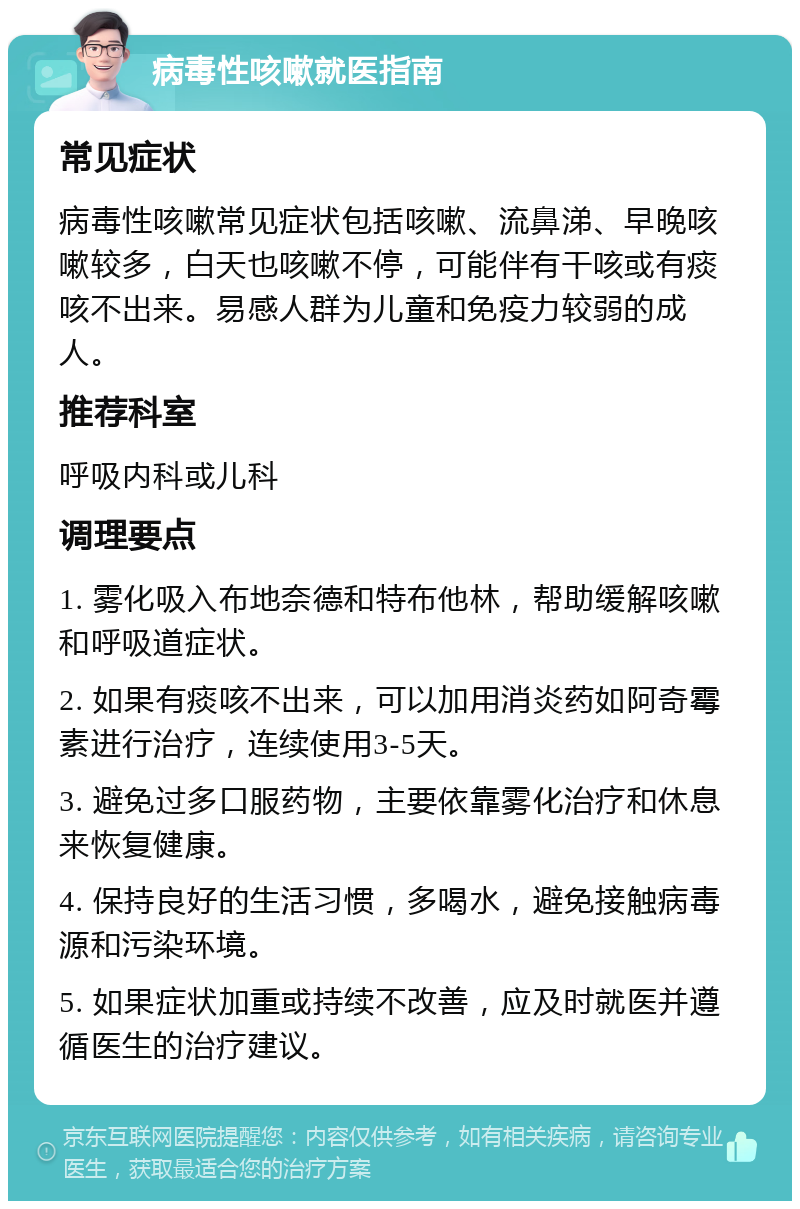 病毒性咳嗽就医指南 常见症状 病毒性咳嗽常见症状包括咳嗽、流鼻涕、早晚咳嗽较多，白天也咳嗽不停，可能伴有干咳或有痰咳不出来。易感人群为儿童和免疫力较弱的成人。 推荐科室 呼吸内科或儿科 调理要点 1. 雾化吸入布地奈德和特布他林，帮助缓解咳嗽和呼吸道症状。 2. 如果有痰咳不出来，可以加用消炎药如阿奇霉素进行治疗，连续使用3-5天。 3. 避免过多口服药物，主要依靠雾化治疗和休息来恢复健康。 4. 保持良好的生活习惯，多喝水，避免接触病毒源和污染环境。 5. 如果症状加重或持续不改善，应及时就医并遵循医生的治疗建议。