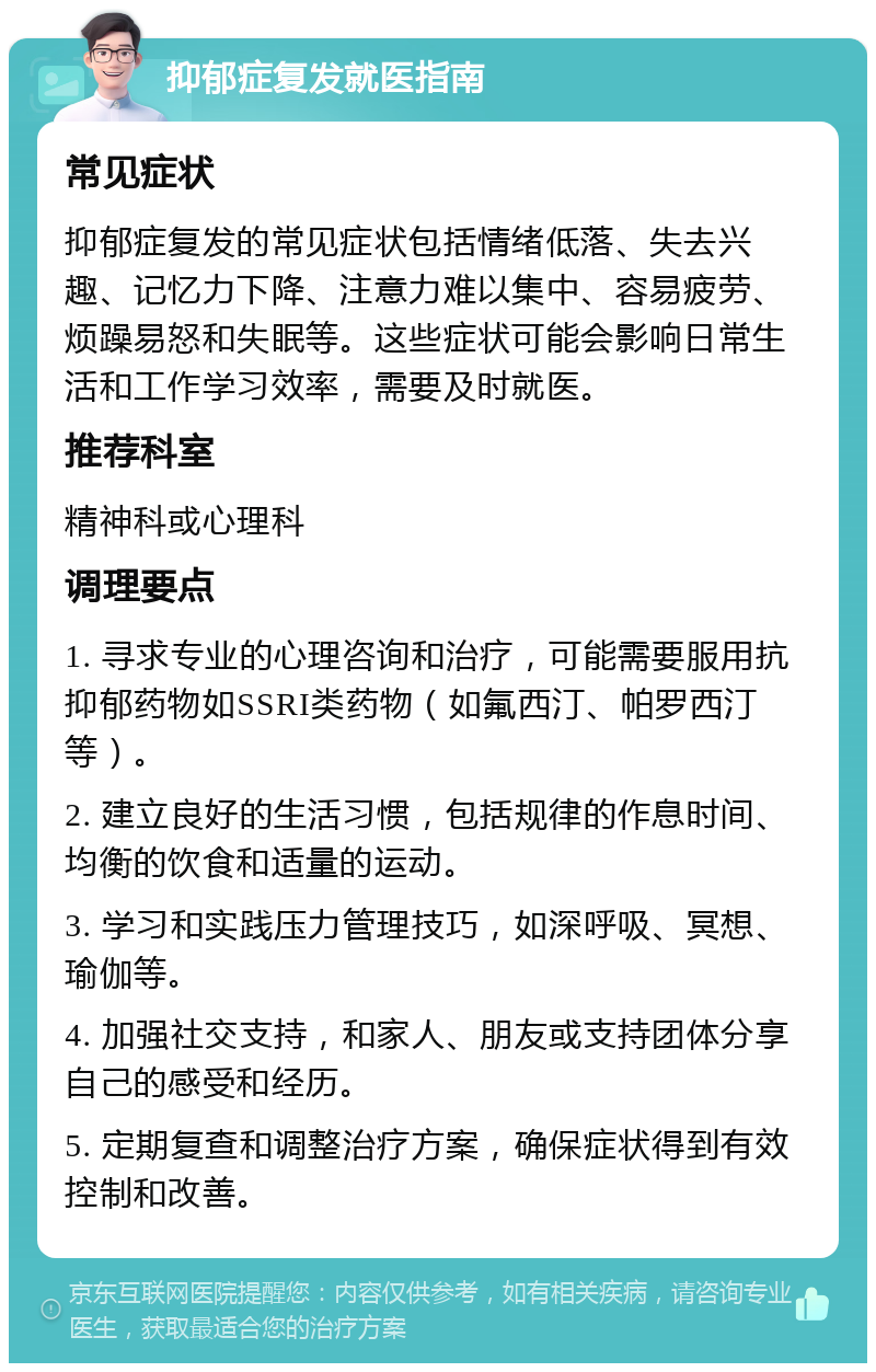 抑郁症复发就医指南 常见症状 抑郁症复发的常见症状包括情绪低落、失去兴趣、记忆力下降、注意力难以集中、容易疲劳、烦躁易怒和失眠等。这些症状可能会影响日常生活和工作学习效率，需要及时就医。 推荐科室 精神科或心理科 调理要点 1. 寻求专业的心理咨询和治疗，可能需要服用抗抑郁药物如SSRI类药物（如氟西汀、帕罗西汀等）。 2. 建立良好的生活习惯，包括规律的作息时间、均衡的饮食和适量的运动。 3. 学习和实践压力管理技巧，如深呼吸、冥想、瑜伽等。 4. 加强社交支持，和家人、朋友或支持团体分享自己的感受和经历。 5. 定期复查和调整治疗方案，确保症状得到有效控制和改善。