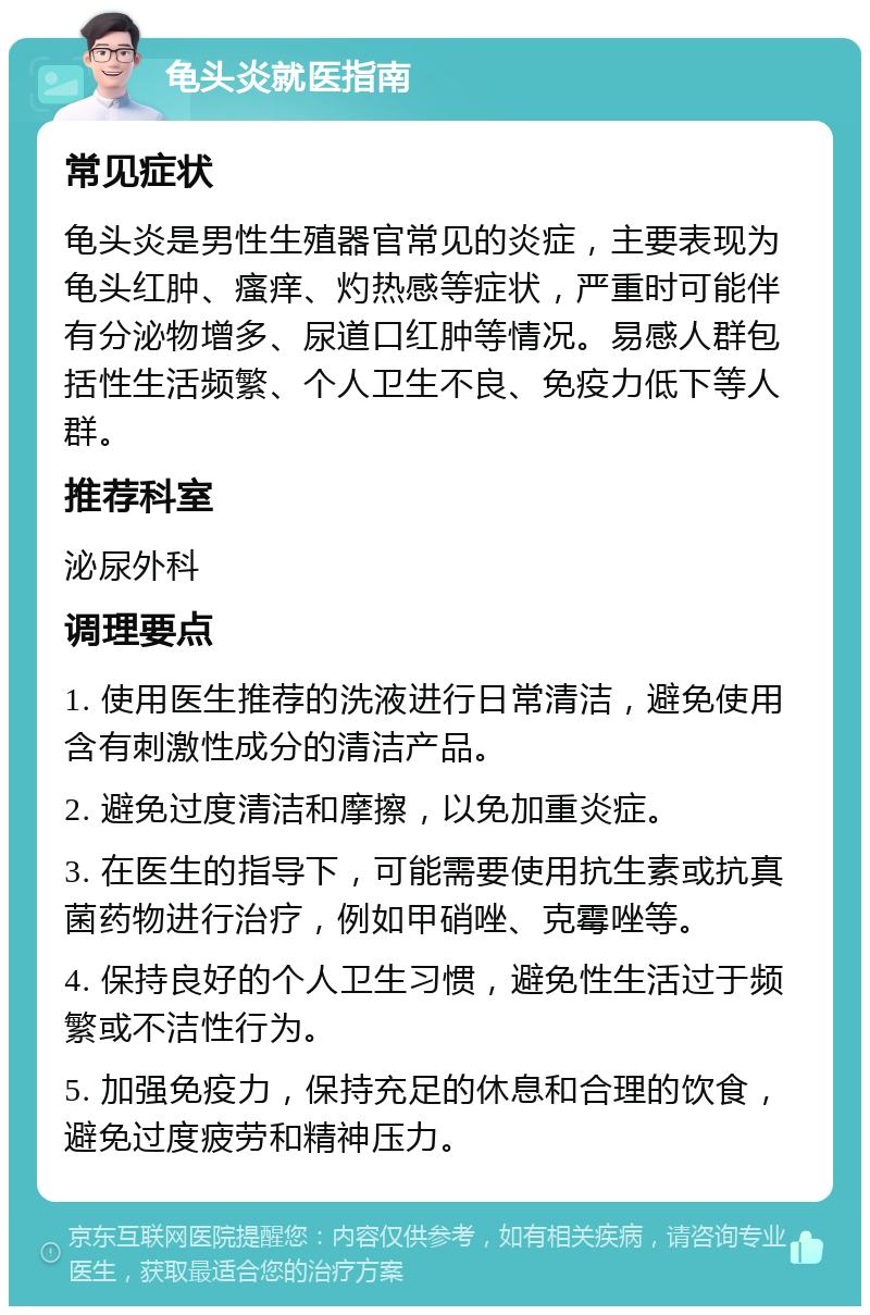 龟头炎就医指南 常见症状 龟头炎是男性生殖器官常见的炎症，主要表现为龟头红肿、瘙痒、灼热感等症状，严重时可能伴有分泌物增多、尿道口红肿等情况。易感人群包括性生活频繁、个人卫生不良、免疫力低下等人群。 推荐科室 泌尿外科 调理要点 1. 使用医生推荐的洗液进行日常清洁，避免使用含有刺激性成分的清洁产品。 2. 避免过度清洁和摩擦，以免加重炎症。 3. 在医生的指导下，可能需要使用抗生素或抗真菌药物进行治疗，例如甲硝唑、克霉唑等。 4. 保持良好的个人卫生习惯，避免性生活过于频繁或不洁性行为。 5. 加强免疫力，保持充足的休息和合理的饮食，避免过度疲劳和精神压力。