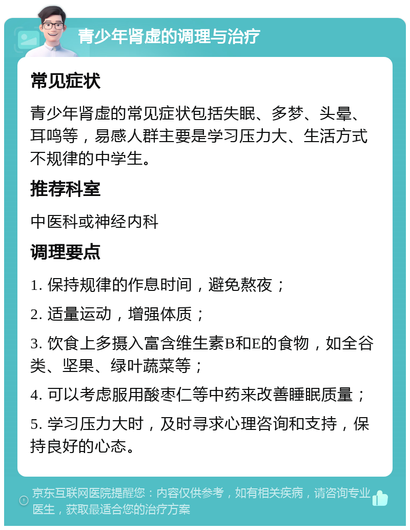 青少年肾虚的调理与治疗 常见症状 青少年肾虚的常见症状包括失眠、多梦、头晕、耳鸣等，易感人群主要是学习压力大、生活方式不规律的中学生。 推荐科室 中医科或神经内科 调理要点 1. 保持规律的作息时间，避免熬夜； 2. 适量运动，增强体质； 3. 饮食上多摄入富含维生素B和E的食物，如全谷类、坚果、绿叶蔬菜等； 4. 可以考虑服用酸枣仁等中药来改善睡眠质量； 5. 学习压力大时，及时寻求心理咨询和支持，保持良好的心态。