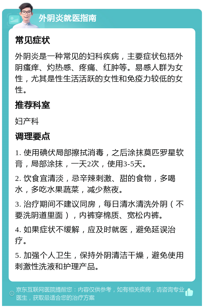 外阴炎就医指南 常见症状 外阴炎是一种常见的妇科疾病，主要症状包括外阴瘙痒、灼热感、疼痛、红肿等。易感人群为女性，尤其是性生活活跃的女性和免疫力较低的女性。 推荐科室 妇产科 调理要点 1. 使用碘伏局部擦拭消毒，之后涂抹莫匹罗星软膏，局部涂抹，一天2次，使用3-5天。 2. 饮食宜清淡，忌辛辣刺激、甜的食物，多喝水，多吃水果蔬菜，减少熬夜。 3. 治疗期间不建议同房，每日清水清洗外阴（不要洗阴道里面），内裤穿棉质、宽松内裤。 4. 如果症状不缓解，应及时就医，避免延误治疗。 5. 加强个人卫生，保持外阴清洁干燥，避免使用刺激性洗液和护理产品。