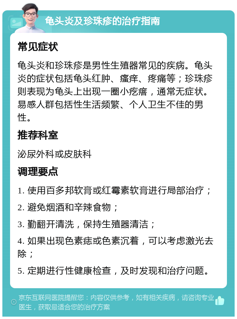 龟头炎及珍珠疹的治疗指南 常见症状 龟头炎和珍珠疹是男性生殖器常见的疾病。龟头炎的症状包括龟头红肿、瘙痒、疼痛等；珍珠疹则表现为龟头上出现一圈小疙瘩，通常无症状。易感人群包括性生活频繁、个人卫生不佳的男性。 推荐科室 泌尿外科或皮肤科 调理要点 1. 使用百多邦软膏或红霉素软膏进行局部治疗； 2. 避免烟酒和辛辣食物； 3. 勤翻开清洗，保持生殖器清洁； 4. 如果出现色素痣或色素沉着，可以考虑激光去除； 5. 定期进行性健康检查，及时发现和治疗问题。