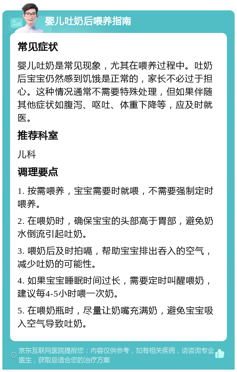 婴儿吐奶后喂养指南 常见症状 婴儿吐奶是常见现象，尤其在喂养过程中。吐奶后宝宝仍然感到饥饿是正常的，家长不必过于担心。这种情况通常不需要特殊处理，但如果伴随其他症状如腹泻、呕吐、体重下降等，应及时就医。 推荐科室 儿科 调理要点 1. 按需喂养，宝宝需要时就喂，不需要强制定时喂养。 2. 在喂奶时，确保宝宝的头部高于胃部，避免奶水倒流引起吐奶。 3. 喂奶后及时拍嗝，帮助宝宝排出吞入的空气，减少吐奶的可能性。 4. 如果宝宝睡眠时间过长，需要定时叫醒喂奶，建议每4-5小时喂一次奶。 5. 在喂奶瓶时，尽量让奶嘴充满奶，避免宝宝吸入空气导致吐奶。