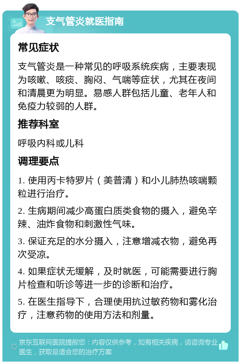 支气管炎就医指南 常见症状 支气管炎是一种常见的呼吸系统疾病，主要表现为咳嗽、咳痰、胸闷、气喘等症状，尤其在夜间和清晨更为明显。易感人群包括儿童、老年人和免疫力较弱的人群。 推荐科室 呼吸内科或儿科 调理要点 1. 使用丙卡特罗片（美普清）和小儿肺热咳喘颗粒进行治疗。 2. 生病期间减少高蛋白质类食物的摄入，避免辛辣、油炸食物和刺激性气味。 3. 保证充足的水分摄入，注意增减衣物，避免再次受凉。 4. 如果症状无缓解，及时就医，可能需要进行胸片检查和听诊等进一步的诊断和治疗。 5. 在医生指导下，合理使用抗过敏药物和雾化治疗，注意药物的使用方法和剂量。