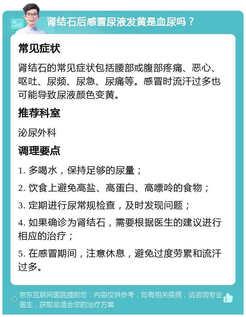 肾结石后感冒尿液发黄是血尿吗？ 常见症状 肾结石的常见症状包括腰部或腹部疼痛、恶心、呕吐、尿频、尿急、尿痛等。感冒时流汗过多也可能导致尿液颜色变黄。 推荐科室 泌尿外科 调理要点 1. 多喝水，保持足够的尿量； 2. 饮食上避免高盐、高蛋白、高嘌呤的食物； 3. 定期进行尿常规检查，及时发现问题； 4. 如果确诊为肾结石，需要根据医生的建议进行相应的治疗； 5. 在感冒期间，注意休息，避免过度劳累和流汗过多。