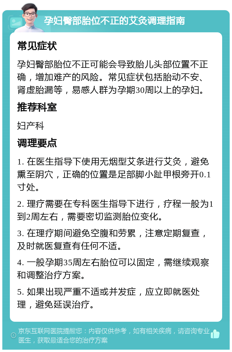 孕妇臀部胎位不正的艾灸调理指南 常见症状 孕妇臀部胎位不正可能会导致胎儿头部位置不正确，增加难产的风险。常见症状包括胎动不安、肾虚胎漏等，易感人群为孕期30周以上的孕妇。 推荐科室 妇产科 调理要点 1. 在医生指导下使用无烟型艾条进行艾灸，避免熏至阴穴，正确的位置是足部脚小趾甲根旁开0.1寸处。 2. 理疗需要在专科医生指导下进行，疗程一般为1到2周左右，需要密切监测胎位变化。 3. 在理疗期间避免空腹和劳累，注意定期复查，及时就医复查有任何不适。 4. 一般孕期35周左右胎位可以固定，需继续观察和调整治疗方案。 5. 如果出现严重不适或并发症，应立即就医处理，避免延误治疗。