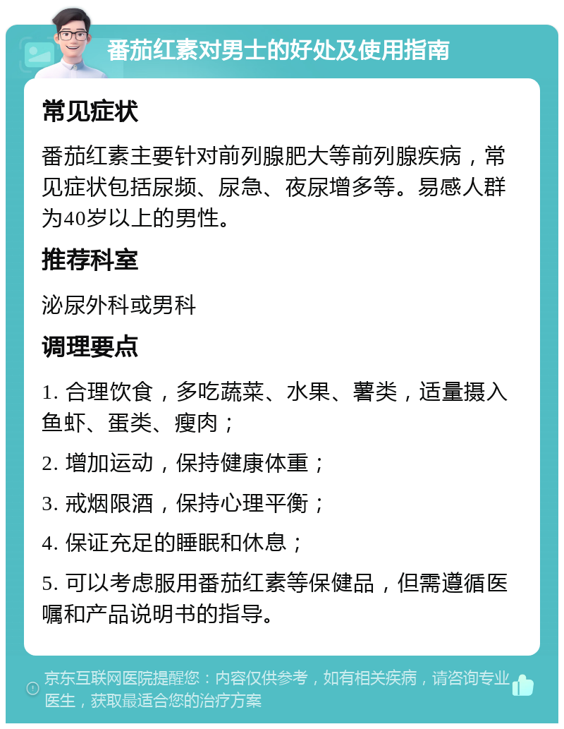 番茄红素对男士的好处及使用指南 常见症状 番茄红素主要针对前列腺肥大等前列腺疾病，常见症状包括尿频、尿急、夜尿增多等。易感人群为40岁以上的男性。 推荐科室 泌尿外科或男科 调理要点 1. 合理饮食，多吃蔬菜、水果、薯类，适量摄入鱼虾、蛋类、瘦肉； 2. 增加运动，保持健康体重； 3. 戒烟限酒，保持心理平衡； 4. 保证充足的睡眠和休息； 5. 可以考虑服用番茄红素等保健品，但需遵循医嘱和产品说明书的指导。