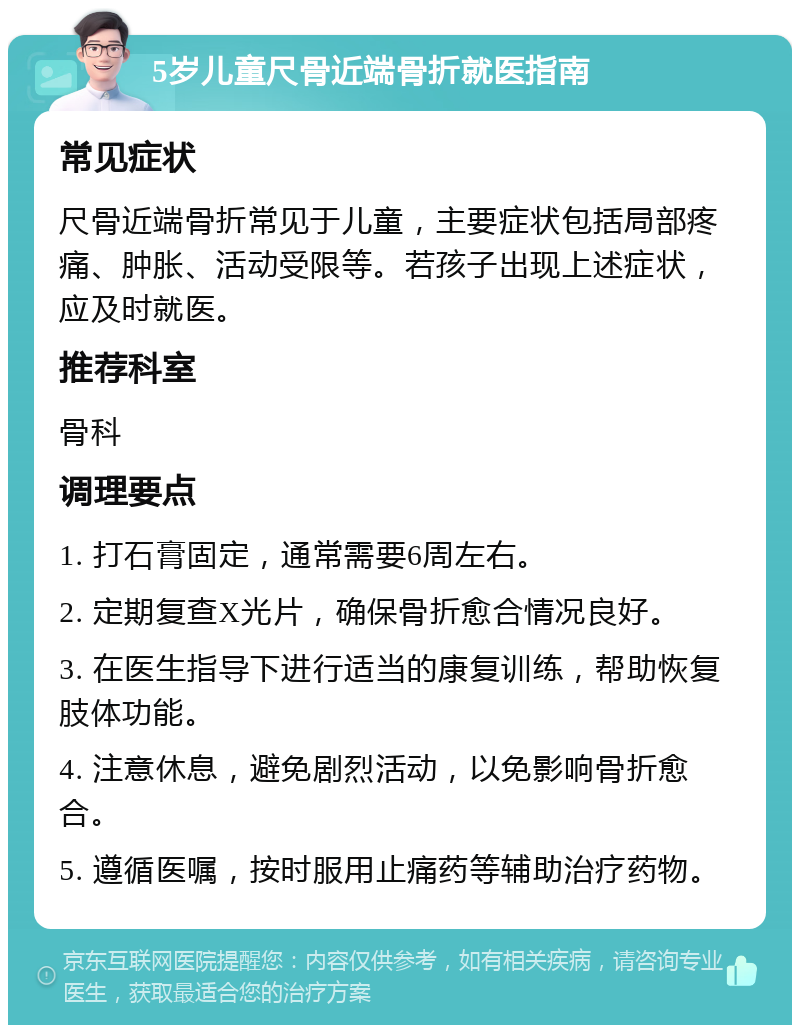 5岁儿童尺骨近端骨折就医指南 常见症状 尺骨近端骨折常见于儿童，主要症状包括局部疼痛、肿胀、活动受限等。若孩子出现上述症状，应及时就医。 推荐科室 骨科 调理要点 1. 打石膏固定，通常需要6周左右。 2. 定期复查X光片，确保骨折愈合情况良好。 3. 在医生指导下进行适当的康复训练，帮助恢复肢体功能。 4. 注意休息，避免剧烈活动，以免影响骨折愈合。 5. 遵循医嘱，按时服用止痛药等辅助治疗药物。