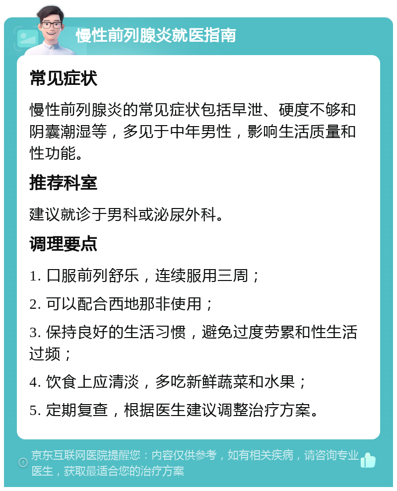 慢性前列腺炎就医指南 常见症状 慢性前列腺炎的常见症状包括早泄、硬度不够和阴囊潮湿等，多见于中年男性，影响生活质量和性功能。 推荐科室 建议就诊于男科或泌尿外科。 调理要点 1. 口服前列舒乐，连续服用三周； 2. 可以配合西地那非使用； 3. 保持良好的生活习惯，避免过度劳累和性生活过频； 4. 饮食上应清淡，多吃新鲜蔬菜和水果； 5. 定期复查，根据医生建议调整治疗方案。