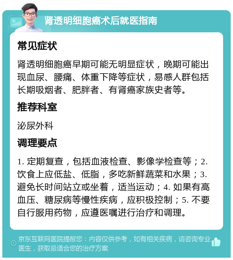 肾透明细胞癌术后就医指南 常见症状 肾透明细胞癌早期可能无明显症状，晚期可能出现血尿、腰痛、体重下降等症状，易感人群包括长期吸烟者、肥胖者、有肾癌家族史者等。 推荐科室 泌尿外科 调理要点 1. 定期复查，包括血液检查、影像学检查等；2. 饮食上应低盐、低脂，多吃新鲜蔬菜和水果；3. 避免长时间站立或坐着，适当运动；4. 如果有高血压、糖尿病等慢性疾病，应积极控制；5. 不要自行服用药物，应遵医嘱进行治疗和调理。