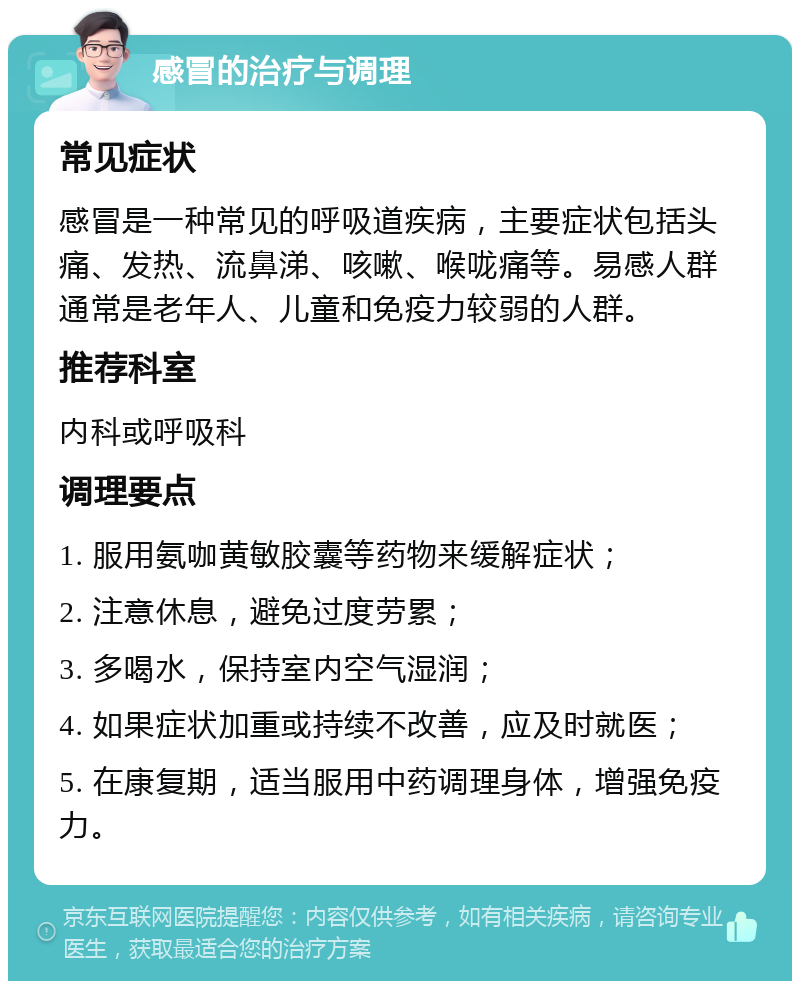 感冒的治疗与调理 常见症状 感冒是一种常见的呼吸道疾病，主要症状包括头痛、发热、流鼻涕、咳嗽、喉咙痛等。易感人群通常是老年人、儿童和免疫力较弱的人群。 推荐科室 内科或呼吸科 调理要点 1. 服用氨咖黄敏胶囊等药物来缓解症状； 2. 注意休息，避免过度劳累； 3. 多喝水，保持室内空气湿润； 4. 如果症状加重或持续不改善，应及时就医； 5. 在康复期，适当服用中药调理身体，增强免疫力。