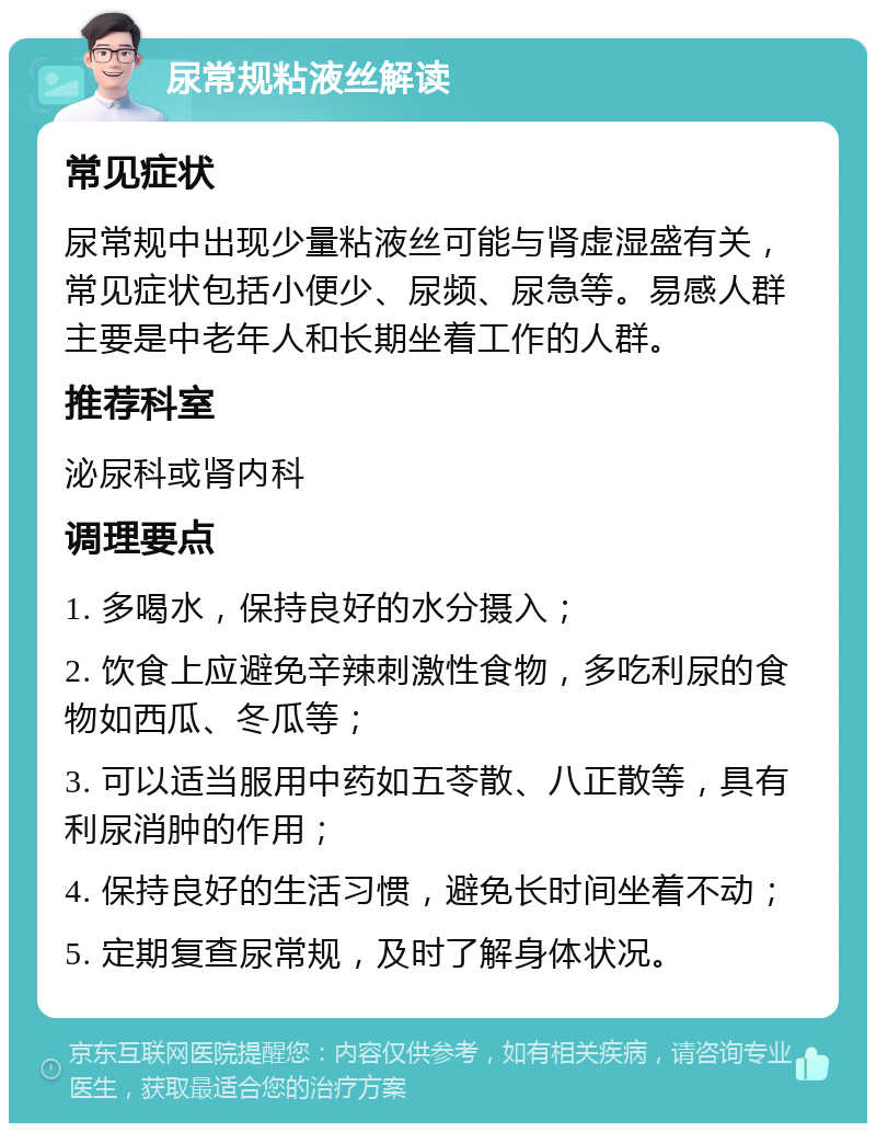 尿常规粘液丝解读 常见症状 尿常规中出现少量粘液丝可能与肾虚湿盛有关，常见症状包括小便少、尿频、尿急等。易感人群主要是中老年人和长期坐着工作的人群。 推荐科室 泌尿科或肾内科 调理要点 1. 多喝水，保持良好的水分摄入； 2. 饮食上应避免辛辣刺激性食物，多吃利尿的食物如西瓜、冬瓜等； 3. 可以适当服用中药如五苓散、八正散等，具有利尿消肿的作用； 4. 保持良好的生活习惯，避免长时间坐着不动； 5. 定期复查尿常规，及时了解身体状况。